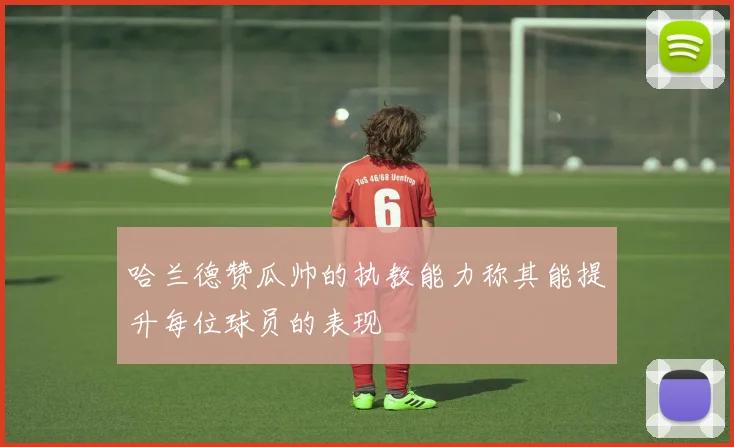 哈兰德赞瓜帅的执教能力称其能提升每位球员的表现