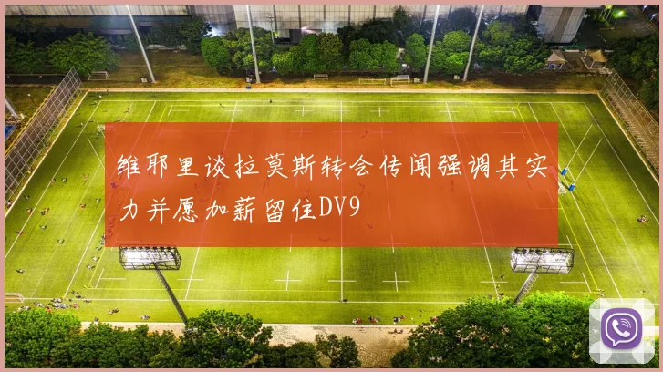 维耶里谈拉莫斯转会传闻强调其实力并愿加薪留住DV9