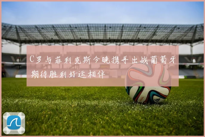 C罗与菲利克斯今晚携手出战葡萄牙期待胜利好运相伴