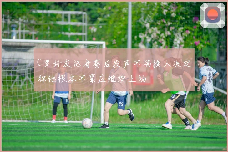 C罗好友记者赛后发声不满换人决定称他根本不累应继续上场