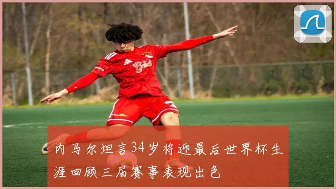 内马尔坦言34岁将迎最后世界杯生涯回顾三届赛事表现出色