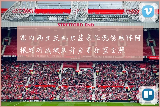塞内西女友凯尔茜亲临现场助阵阿根廷对战埃及并分享甜蜜合照