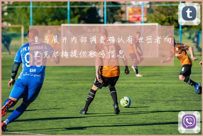 皇马展开内部调查确认有泄密者向里克尔梅提供敏感信息