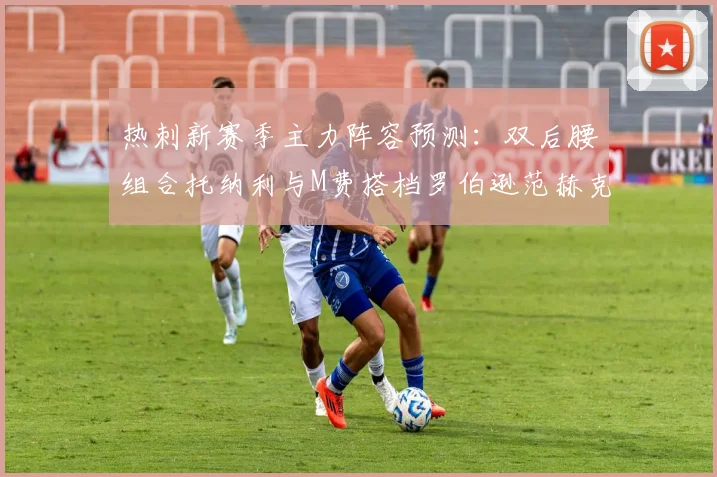 热刺新赛季主力阵容预测：双后腰组合托纳利与M费搭档罗伯逊范赫克加盟