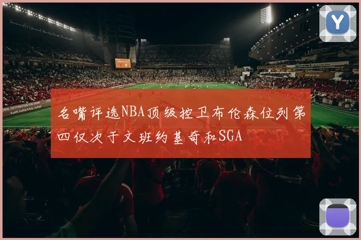 名嘴评选NBA顶级控卫布伦森位列第四仅次于文班约基奇和SGA