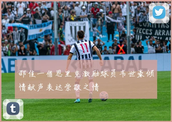 邵佳一借恩里克激励球员韦世豪倾情献声表达崇敬之情