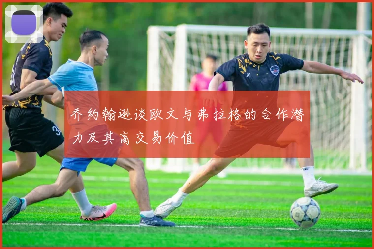 乔约翰逊谈欧文与弗拉格的合作潜力及其高交易价值
