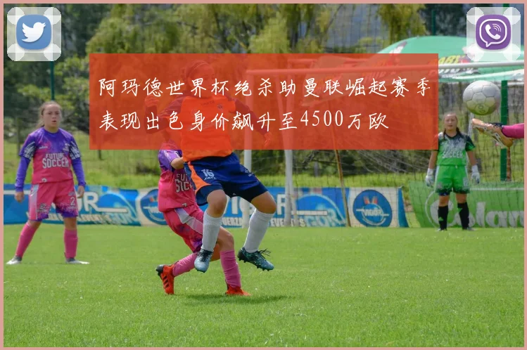 阿玛德世界杯绝杀助曼联崛起赛季表现出色身价飙升至4500万欧