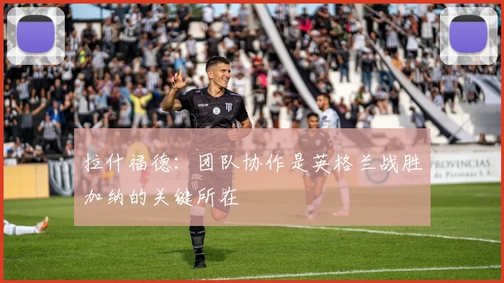 拉什福德：团队协作是英格兰战胜加纳的关键所在