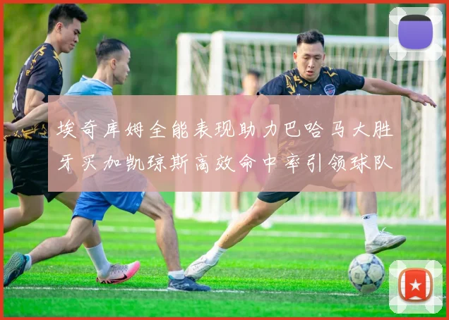 埃奇库姆全能表现助力巴哈马大胜牙买加凯琼斯高效命中率引领球队胜利