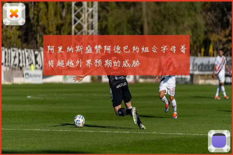 阿里纳斯盛赞阿德巴约组合字母哥将超越外界预期的威胁