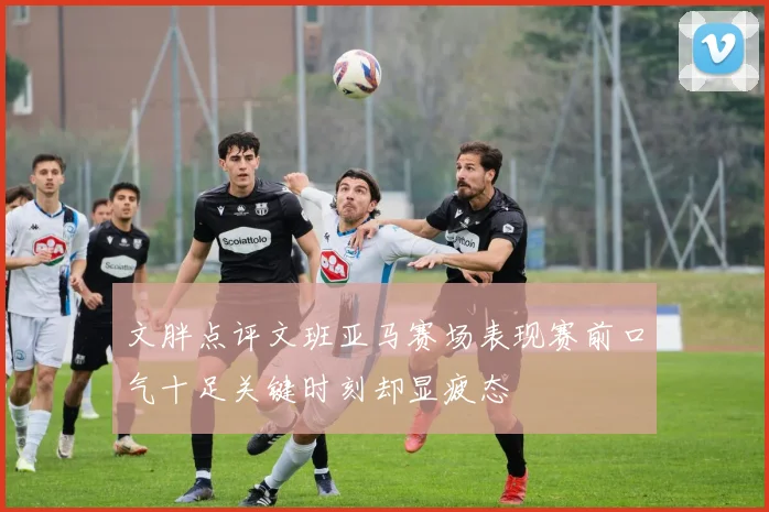 文胖点评文班亚马赛场表现赛前口气十足关键时刻却显疲态