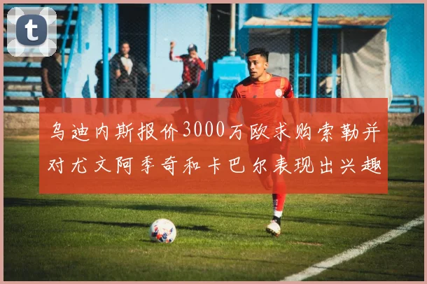 乌迪内斯报价3000万欧求购索勒并对尤文阿季奇和卡巴尔表现出兴趣